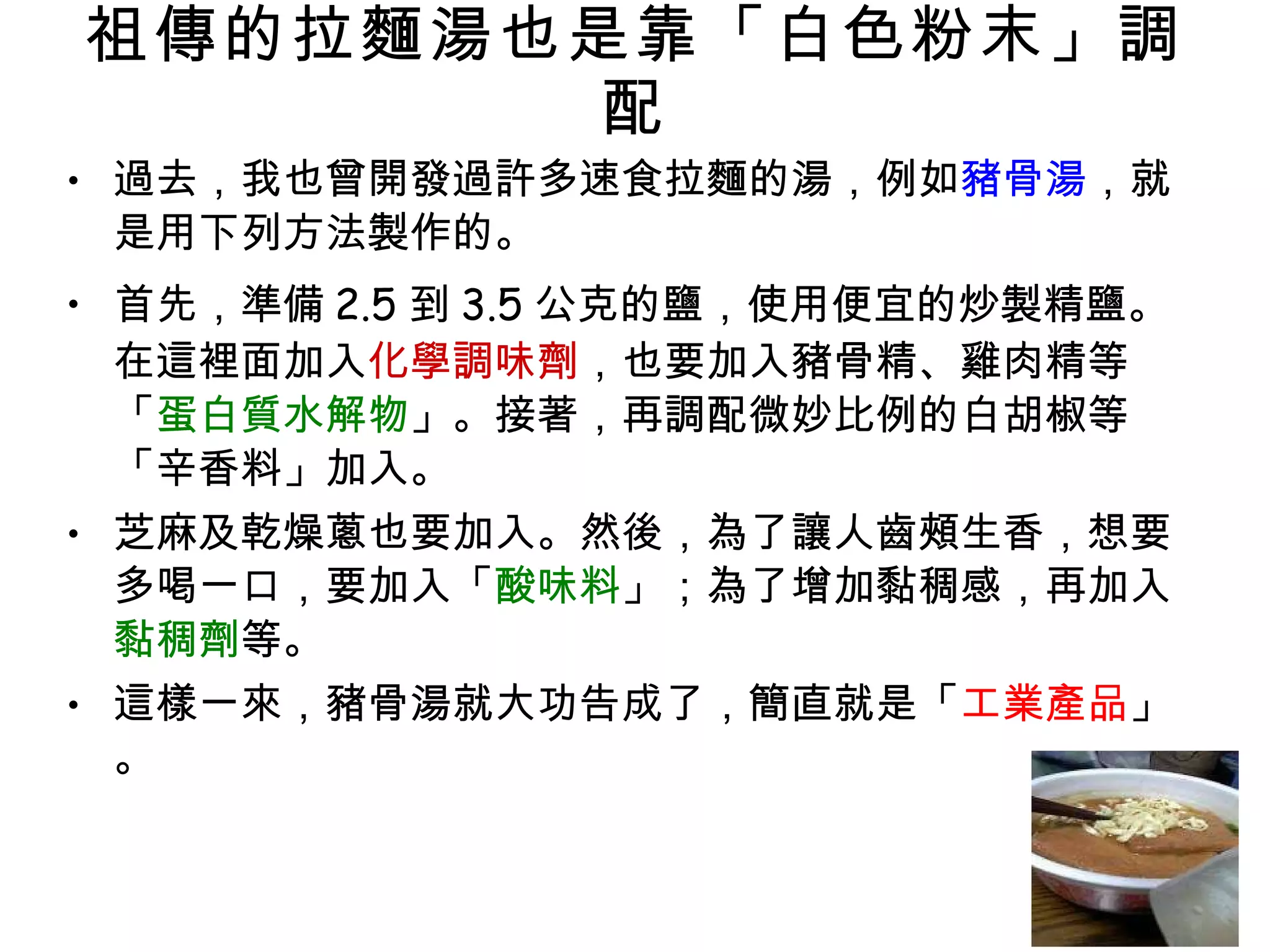 祖傳的拉麵湯也是靠「白色粉末」調配 過去，我也曾開發過許多速食拉麵的湯，例如 豬骨湯 ，就是用下列方法製作的。 首先，準備 2.5 到 3.5 公克的鹽，使用便宜的炒製精鹽。在這裡面加入 化學調味劑 ，也要加入豬骨精、雞肉精等「 蛋白質水解物 」。接著，再調配微妙比例的白胡椒等「辛香料」加入。 芝麻及乾燥蔥也要加入。然後，為了讓人齒頰生香，想要多喝一口，要加入「 酸味料 」；為了增加黏稠感，再加入 黏稠劑 等。 這樣一來，豬骨湯就大功告成了，簡直就是「 工業產品 」。 