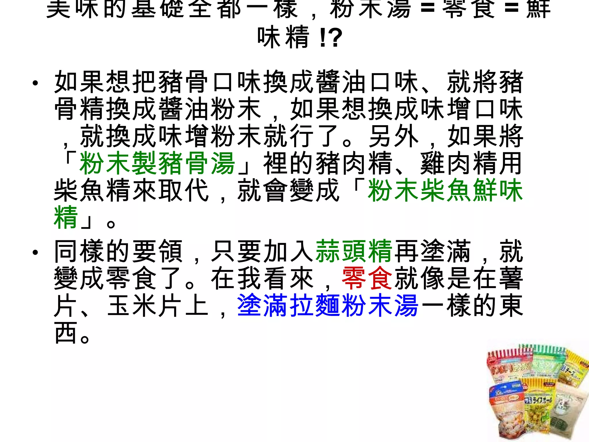 美味的基礎全都一樣，粉末湯 = 零食 = 鮮味精 !? 如果想把豬骨口味換成醬油口味、就將豬骨精換成醬油粉末，如果想換成味增口味，就換成味增粉末就行了。另外，如果將「 粉末製豬骨湯 」裡的豬肉精、雞肉精用柴魚精來取代，就會變成「 粉末柴魚鮮味精 」。 同樣的要領，只要加入 蒜頭精 再塗滿，就變成零食了。在我看來， 零食 就像是在薯片、玉米片上， 塗滿拉麵粉末湯 一樣的東西。 