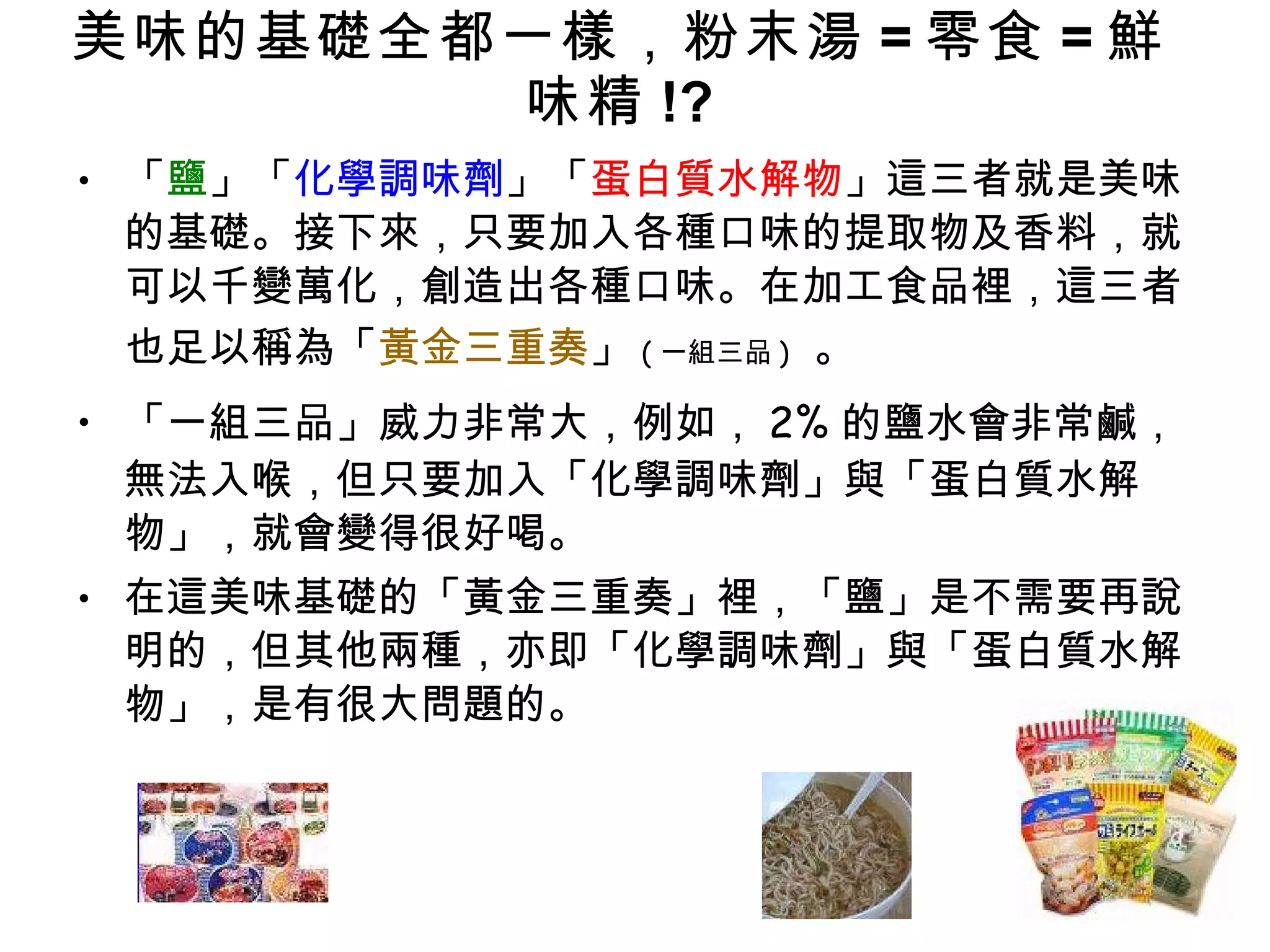 美味的基礎全都一樣，粉末湯 = 零食 = 鮮味精 !? 「 鹽 」「 化學調味劑 」「 蛋白質水解物 」這三者就是美味的基礎。接下來，只要加入各種口味的提取物及香料，就可以千變萬化，創造出各種口味。在加工食品裡，這三者也足以稱為「 黃金三重奏 」 ( 一組三品 )   。 「一組三品」威力非常大，例如， 2% 的鹽水會非常鹹，無法入喉，但只要加入「化學調味劑」與「蛋白質水解物」，就會變得很好喝。 在這美味基礎的「黃金三重奏」裡，「鹽」是不需要再說明的，但其他兩種，亦即「化學調味劑」與「蛋白質水解物」，是有很大問題的。 