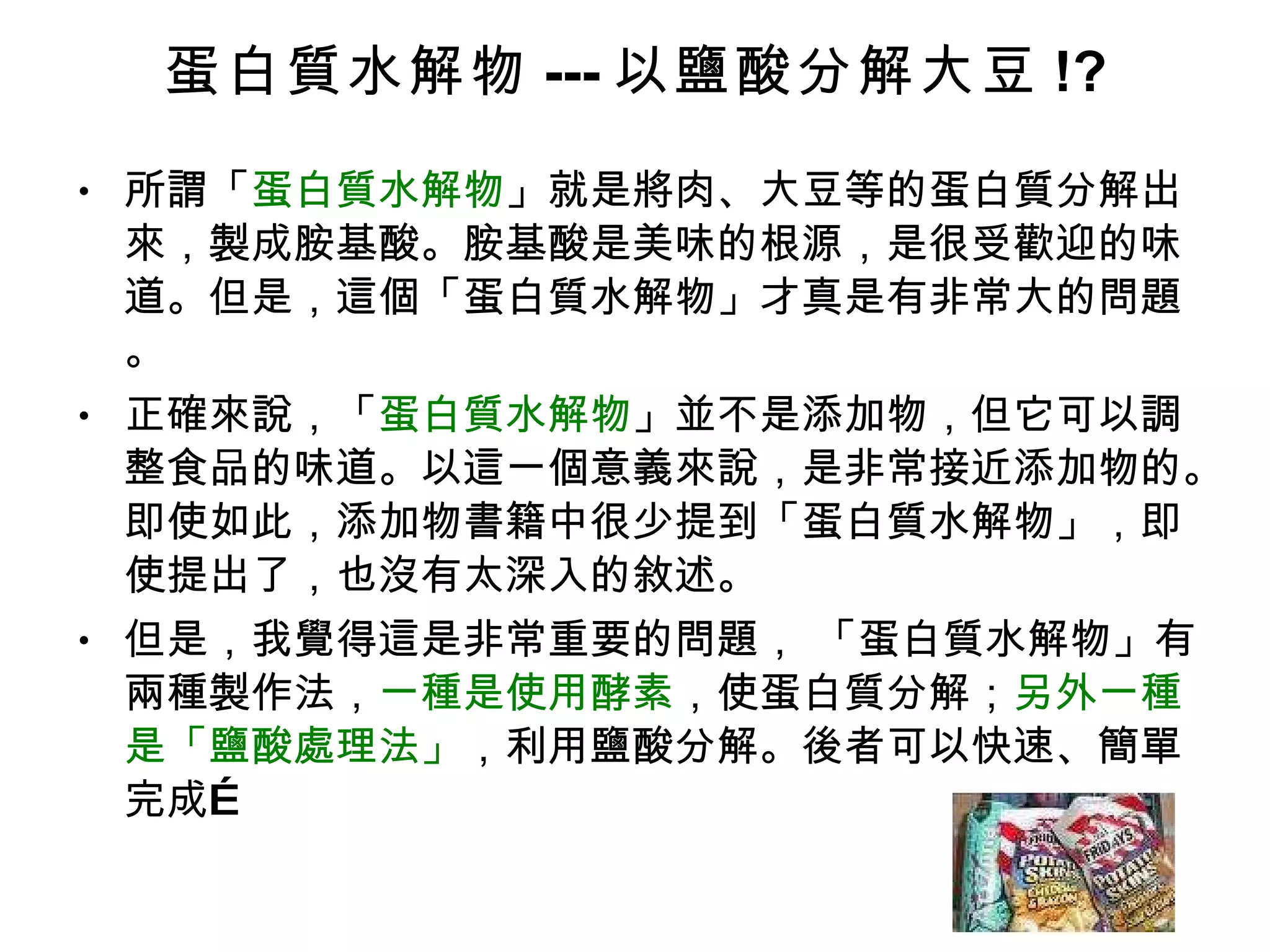 蛋白質水解物 --- 以鹽酸分解大豆 !? 所謂「 蛋白質水解物 」就是將肉、大豆等的蛋白質分解出來，製成胺基酸。胺基酸是美味的根源，是很受歡迎的味道。但是，這個「蛋白質水解物」才真是有非常大的問題。 正確來說，「 蛋白質水解物 」並不是添加物，但它可以調整食品的味道。以這一個意義來說，是非常接近添加物的。即使如此，添加物書籍中很少提到「蛋白質水解物」，即使提出了，也沒有太深入的敘述。 但是，我覺得這是非常重要的問題， 「蛋白質水解物」有兩種製作法， 一種是使用酵素 ，使蛋白質分解； 另外一種是「鹽酸處理法」 ，利用鹽酸分解。後者可以快速、簡單完成… 
