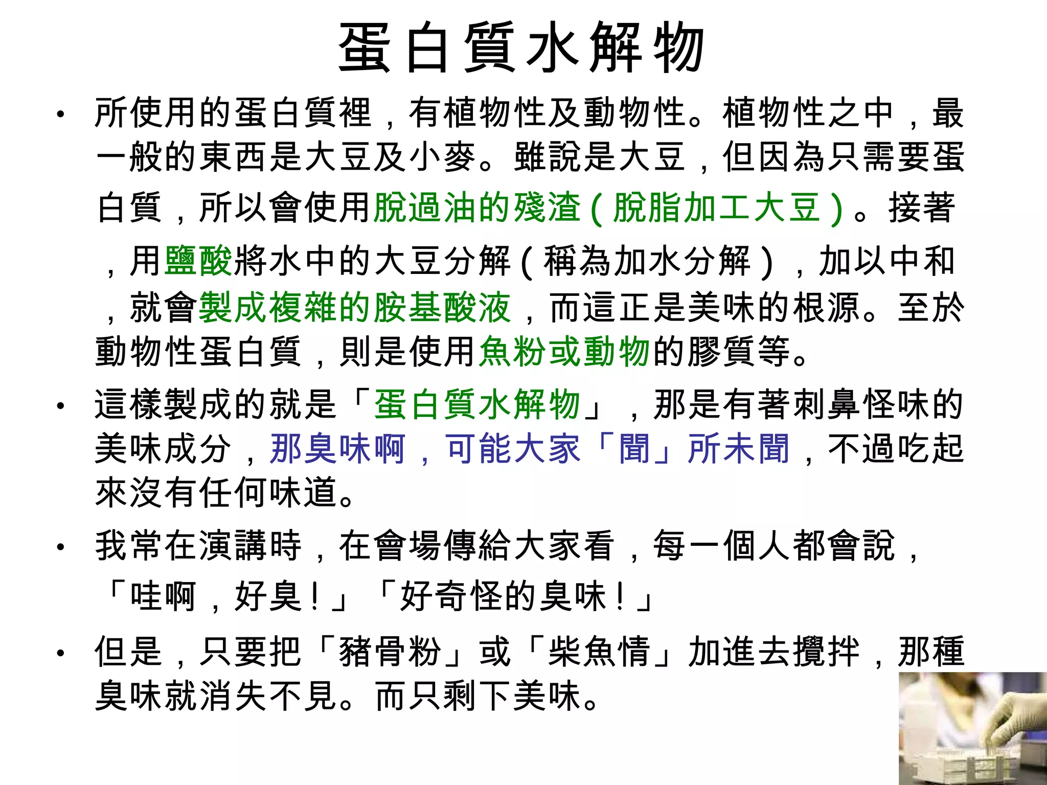 蛋白質水解物 所使用的蛋白質裡，有植物性及動物性。植物性之中，最一般的東西是大豆及小麥。雖說是大豆，但因為只需要蛋白質，所以會使用 脫過油的殘渣 ( 脫脂加工大豆 ) 。接著，用 鹽酸 將水中的大豆分解 ( 稱為加水分解 ) ，加以中和，就會 製成複雜的胺基酸液 ，而這正是美味的根源。至於動物性蛋白質，則是使用 魚粉或動物 的膠質等。 這樣製成的就是「 蛋白質水解物 」，那是有著刺鼻怪味的美味成分， 那臭味啊，可能大家「聞」所未聞 ，不過吃起來沒有任何味道。 我常在演講時，在會場傳給大家看，每一個人都會說，「哇啊，好臭 ! 」「好奇怪的臭味 ! 」 但是，只要把「豬骨粉」或「柴魚情」加進去攪拌，那種臭味就消失不見。而只剩下美味。 