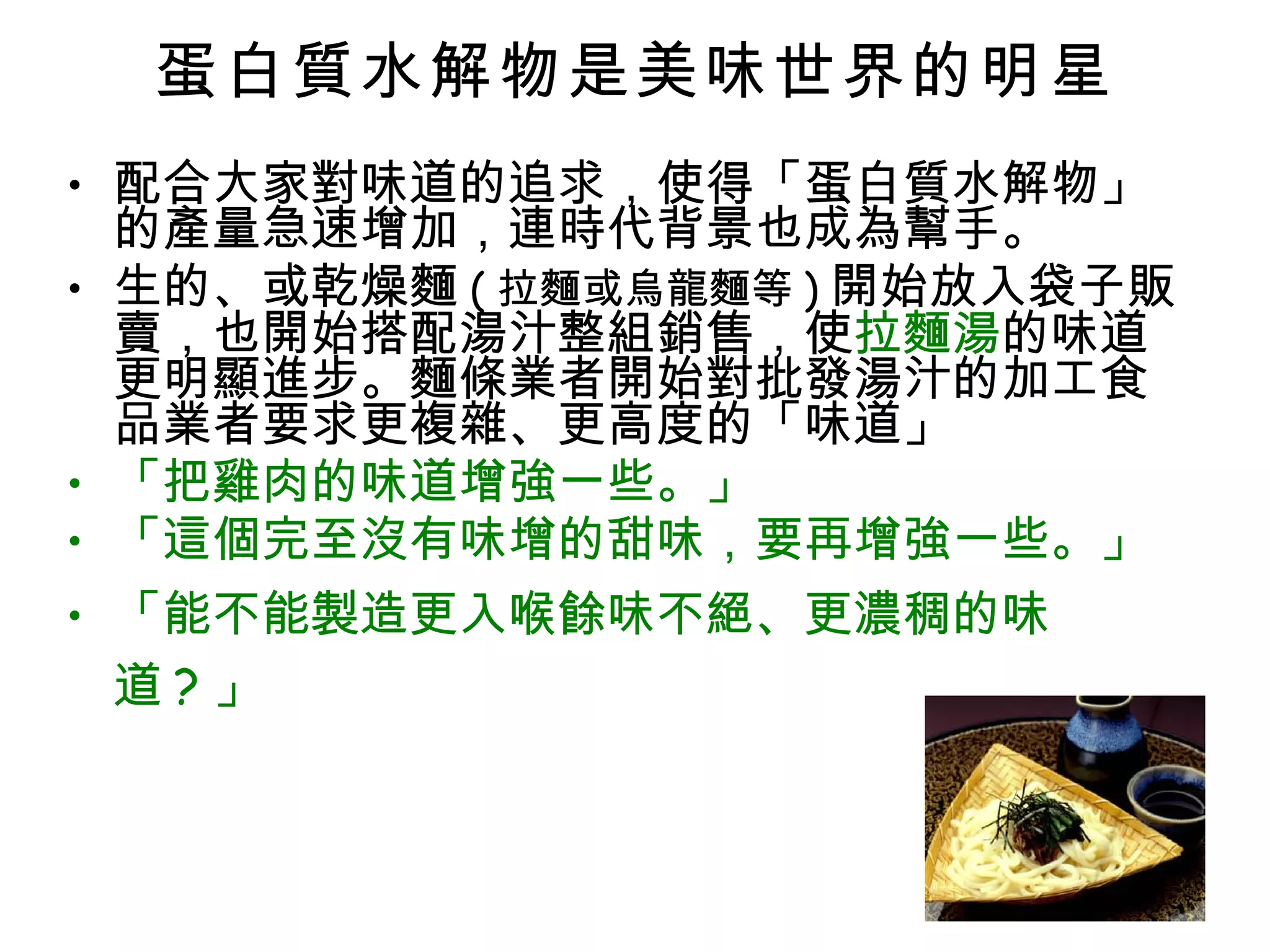蛋白質水解物是美味世界的明星 配合大家對味道的追求，使得「蛋白質水解物」的產量急速增加，連時代背景也成為幫手。 生的、或乾燥麵 ( 拉麵或烏龍麵等 ) 開始放入袋子販賣，也開始搭配湯汁整組銷售，使 拉麵湯 的味道更明顯進步。麵條業者開始對批發湯汁的加工食品業者要求更複雜、更高度的「味道」 「把雞肉的味道增強一些。」 「這個完至沒有味增的甜味，要再增強一些。」 「能不能製造更入喉餘味不絕、更濃稠的味道 ? 」 