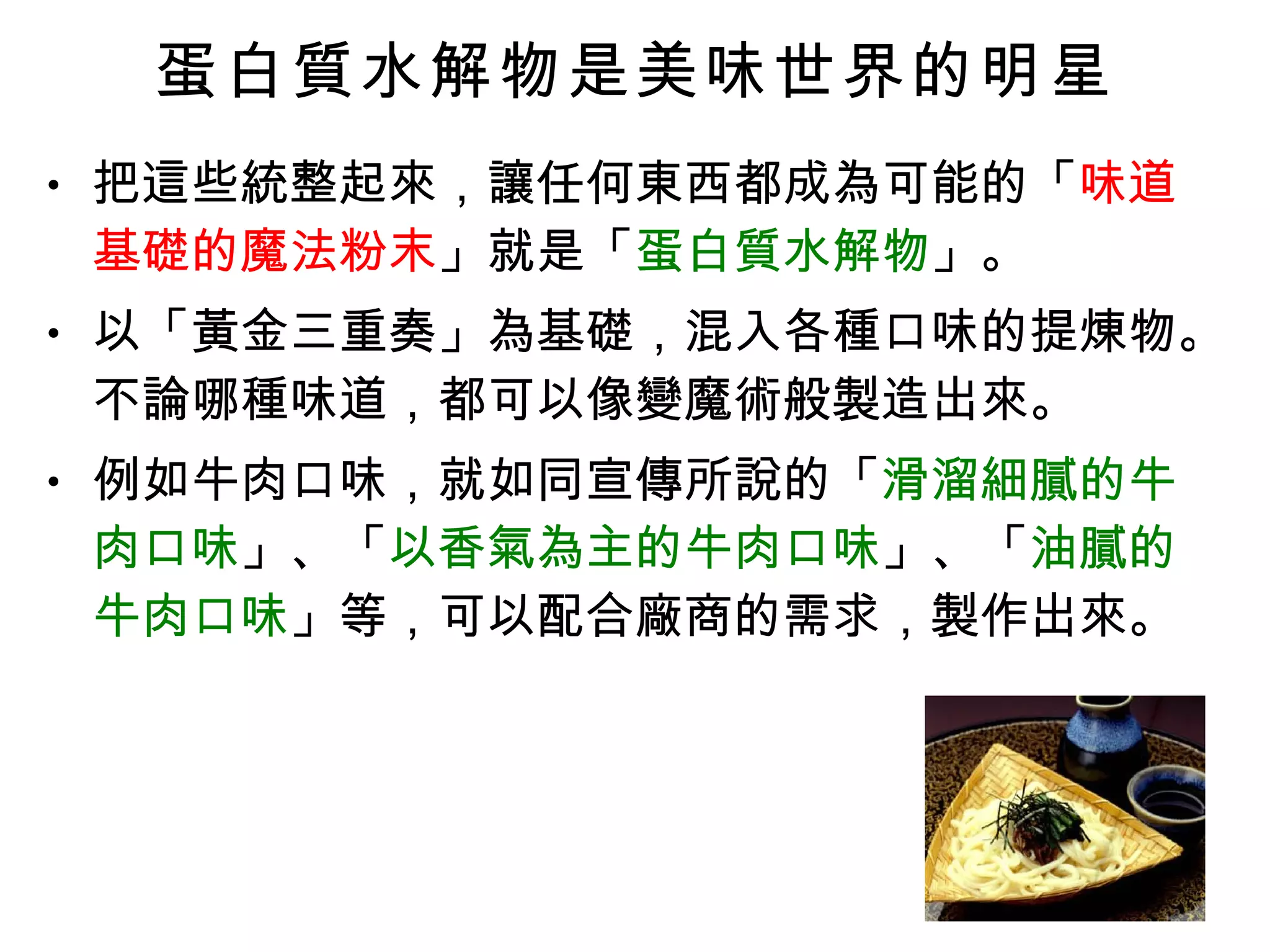 蛋白質水解物是美味世界的明星 把這些統整起來，讓任何東西都成為可能的「 味道基礎的魔法粉末 」就是「 蛋白質水解物 」。 以「黃金三重奏」為基礎，混入各種口味的提煉物。不論哪種味道，都可以像變魔術般製造出來。 例如牛肉口味，就如同宣傳所說的「 滑溜細膩的牛肉口味 」、「 以香氣為主的牛肉口味 」、「 油膩的牛肉口味 」等，可以配合廠商的需求，製作出來。 