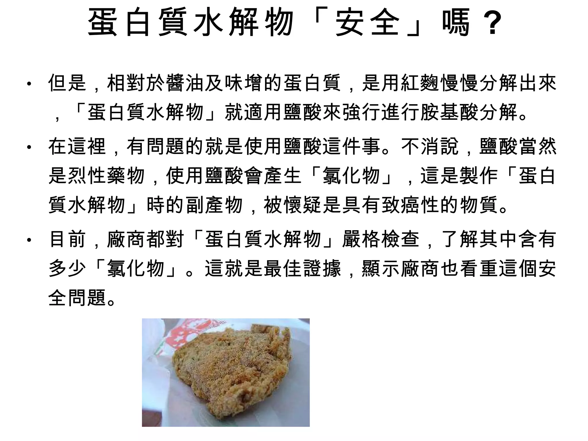 蛋白質水解物「安全」嗎 ? 但是，相對於醬油及味增的蛋白質，是用紅麴慢慢分解出來，「蛋白質水解物」就適用鹽酸來強行進行胺基酸分解。 在這裡，有問題的就是使用鹽酸這件事。不消說，鹽酸當然是烈性藥物，使用鹽酸會產生「氯化物」，這是製作「蛋白質水解物」時的副產物，被懷疑是具有致癌性的物質。 目前，廠商都對「蛋白質水解物」嚴格檢查，了解其中含有多少「氯化物」。這就是最佳證據，顯示廠商也看重這個安全問題。 