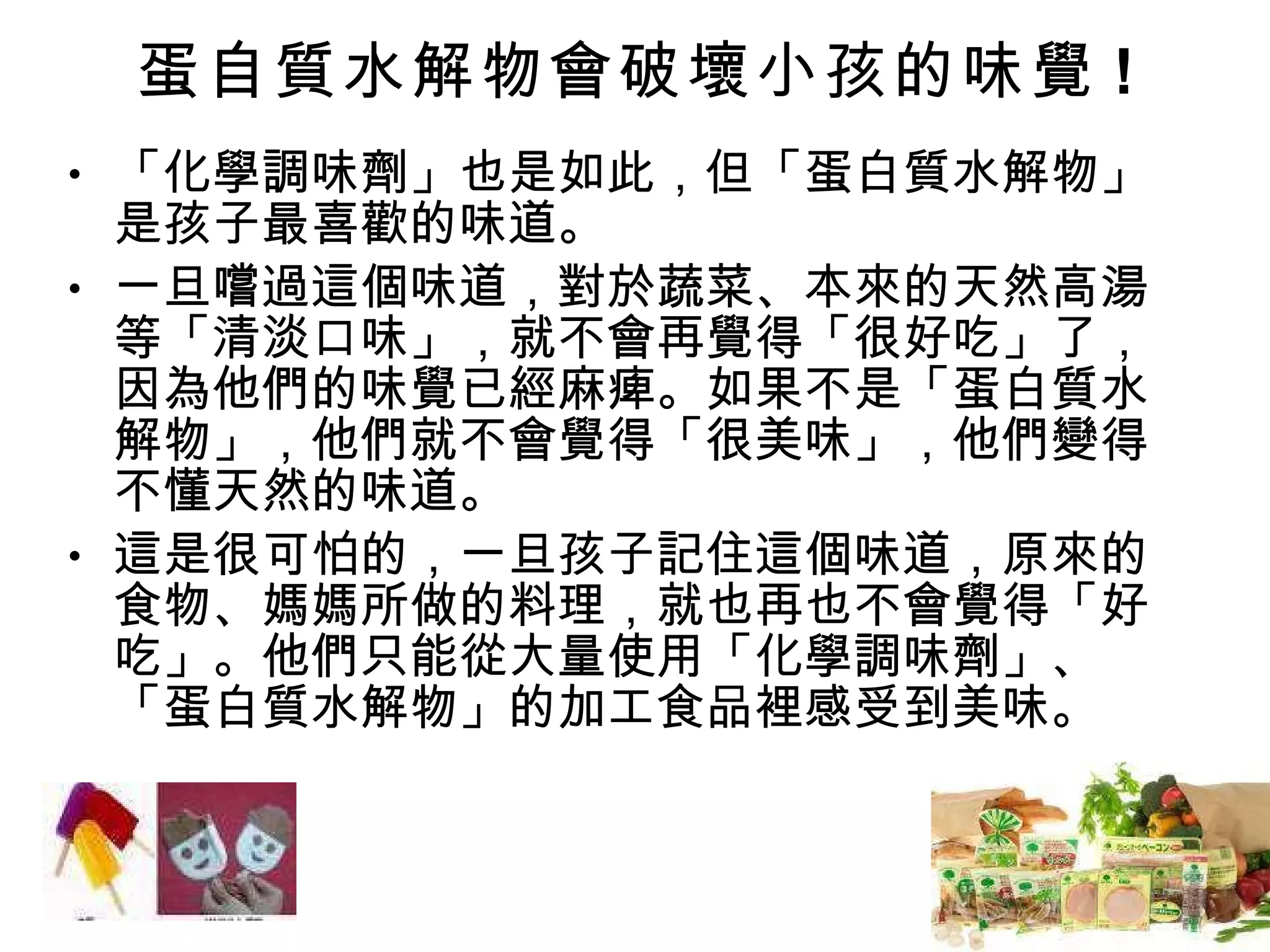 蛋自質水解物會破壞小孩的味覺 ! 「化學調味劑」也是如此，但「蛋白質水解物」是孩子最喜歡的味道。 一旦嚐過這個味道，對於蔬菜、本來的天然高湯等「清淡口味」，就不會再覺得「很好吃」了，因為他們的味覺已經麻痺。如果不是「蛋白質水解物」，他們就不會覺得「很美味」，他們變得不懂天然的味道。 這是很可怕的，一旦孩子記住這個味道，原來的食物、媽媽所做的料理，就也再也不會覺得「好吃」。他們只能從大量使用「化學調味劑」、「蛋白質水解物」的加工食品裡感受到美味。 