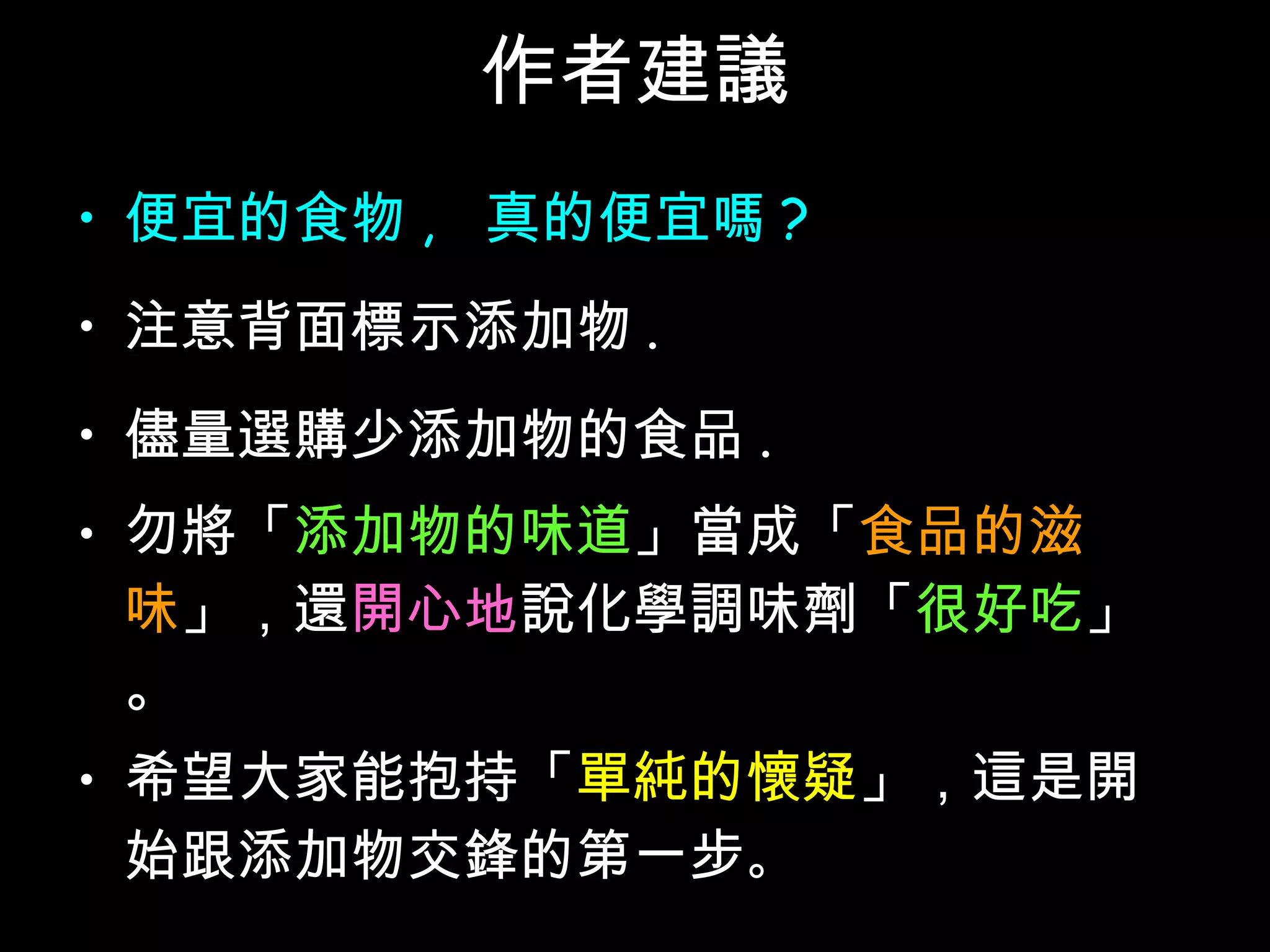 作者建議 便宜的食物 ,  真的便宜嗎 ? 注意背面標示添加物 . 儘量選購少添加物的食品 . 勿將「 添加物的味道 」當成「 食品的滋味 」，還 開心地 說化學調味劑「 很好吃 」。 希望大家能抱持「 單純的懷疑 」，這是開始跟添加物交鋒的第一步 。 