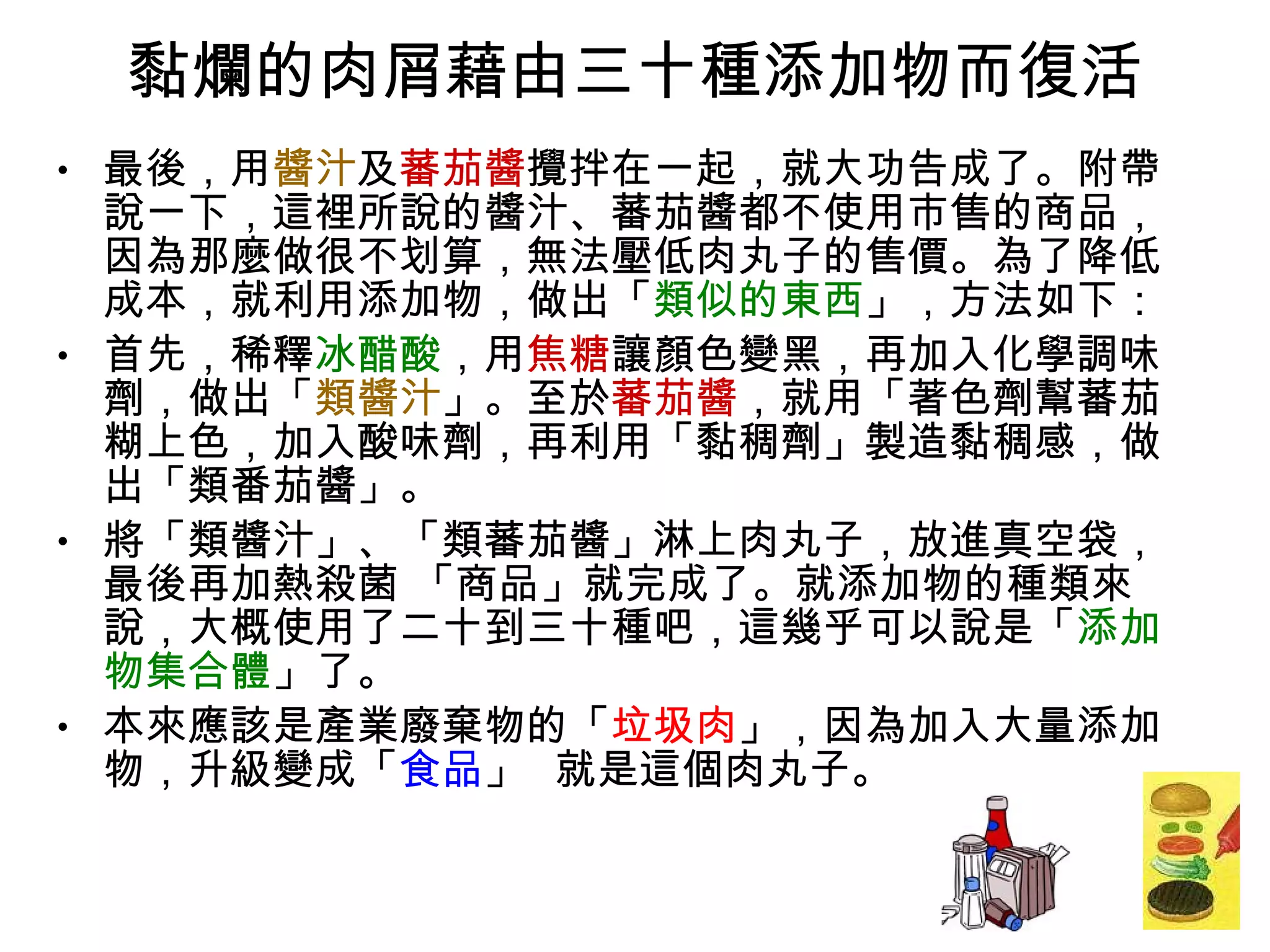 黏爛的肉屑藉由三十種添加物而復活 最後，用 醬汁 及 蕃茄醬 攪拌在一起，就大功告成了。附帶說一下，這裡所說的醬汁、蕃茄醬都不使用市售的商品，因為那麼做很不划算，無法壓低肉丸子的售價。為了降低成本，就利用添加物，做出「 類似的東西 」，方法如下： 首先，稀釋 冰醋酸 ，用 焦糖 讓顏色變黑，再加入化學調味劑，做出「 類醬汁 」。至於 蕃茄醬 ，就用「著色劑幫蕃茄糊上色，加入酸味劑，再利用「黏稠劑」製造黏稠感，做出「類番茄醬」。 將「類醬汁」、「類蕃茄醬」淋上肉丸子，放進真空袋，最後再加熱殺菌 「商品」就完成了。就添加物的種類來說，大概使用了二十到三十種吧，這幾乎可以說是「 添加物集合體 」了。 本來應該是產業廢棄物的「 垃圾肉 」，因為加入大量添加物，升級變成「 食品 」  就是這個肉丸子。 