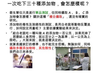 一次吃下三十種添加物，會怎麼樣呢 ?  衛生單位只是進行 單品測試 ，但同時攝取 A 、 B 、 C 添加物會怎麼樣 ?  關於這種「 複合攝取 」，還沒有確實的研究。 添加物的毒性及致癌性的測試，是用白老鼠等動物反覆進行，如何設定用量呢 ?  主要依據實驗結果來決定。  「給白老鼠吃一種叫做 A 的添加物一百公克，如果死掉了，那麼給人食用時，就以百分之一為基準，以一公克為上限吧。」大致來說，就是這樣決定的。 就算是國家訂的標準，也不能完全信賴。無論如何，同時 攝取多種添加物時，其危險性 ( 不論有無 ) 都由食用者的我們自己來承受。 