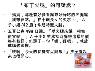 「布丁火腿」的可疑處 ?   「媽媽，那邊有好多看起來好好吃的火腿喔，我想要吃。」在十歲長女的央求下，  A 子小姐 (42 歲 ) 拿起特賣火腿。  五百公克 498 日圓。「以火腿來說。相當便宜呢」， A 子小姐雖然初時覺得這樣的價格有點怪，但說了一句「嗯，好吧」，就放進購物籃裡。  「哇啊，今天的晚餐有火腿哦 ! 」孩子看起來也很開心。  