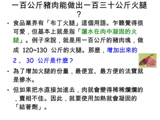 一百公斤豬肉能做出一百三十公斤火腿 ?  食品業界有「布丁火腿」這個用語。乍聽覺得很可愛，但基本上就是指「 讓水在肉中凝固的火腿 」。例子來說，就是用一百公斤的豬肉塊，做成  120~130  公斤的火腿。那麼， 增加出來的 2 、 30  公斤是什麼 ?   為了增加火腿的份量，最便宜、最方便的法寶就是摻水。 但如果把水直接加進去，肉就會變得稀稀爛爛的，賣相不佳。因此，就要使用加熱就會凝固的「結著劑」。 