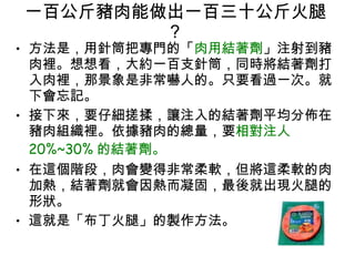 一百公斤豬肉能做出一百三十公斤火腿 ?  方法是，用針筒把專門的「 肉用結著劑 」注射到豬肉裡。想想看，大約一百支針筒，同時將結著劑打入肉裡，那景象是非常嚇人的。只要看過一次。就下會忘記。  接下來，要仔細搓揉，讓注入的結著劑平均分佈在豬肉組織裡。依據豬肉的總量，要 相對注人 20%~30% 的結著劑。 在這個階段，肉會變得非常柔軟，但將這柔軟的肉加熱，結著劑就會因熱而凝固，最後就出現火腿的形狀。  這就是「布丁火腿」的製作方法。  