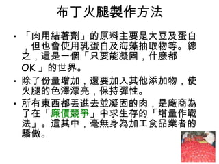 布丁火腿製作方法 「肉用結著劑」的原料主要是大豆及蛋白，但也會使用乳蛋白及海藻抽取物等。總之，這是一個「只要能凝固，什麼都  OK 」的世界。  除了份量增加，還要加入其他添加物，使火腿的色澤漂亮，保持彈性。  所有東西都丟進去並凝固的肉，是廠商為了在「 廉價競爭 」中求生存的「增量作戰法」。這其中，毫無身為加工食品業者的驕傲。  