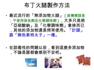 布丁火腿製作方法 最近流行的「無添加物火腿」 ( 宣傳標語是：不使用保色劑及化學調味劑 ) ，大多只是將「亞硝酸鈉」及「化學調味劑」拿掉而已，其他的添加物還是照常使用。 「計謀」跟「無色素明太子」一樣。  在談毒性的問題以前，看到這麼多添加物，不論是誰都會感到不安吧。 