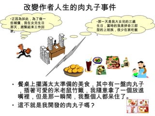 改變作者人生的肉丸子事件 餐桌上擺滿太太準備的美食，其中有一盤肉丸子，插著可愛的米老鼠竹籤，我隨意拿了一個放進嘴裡，但是那一瞬間，我整個人都呆住了。 這不就是我開發的肉丸子嗎 ? 那一天是我大女兒的三歲生日，當時的我是拼命三郎型的上班族，很少在家吃飯。 正因為如此，為了做一些補償，我在女兒生日那天，趕緊結束工作回家。 