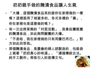 奶奶親手做的醃漬食品讓人生氣  「大嬸，這個醃漬食品其的跟你在家裡做的一樣嗎 ? 這裡面用了相當多的、各式各樣的「藥」，你在家裡也是這麼做的嗎 ? 」  有一次出席某縣的「村里活動」，我拿起攤販賣的醃漬食品，如此詢問顧攤的大嬸。  「不是啦，我在家裡做的只有用鹽巴而已。」對方如此回答我。  那個醃漬食品，是農會的婦人部製造的，包裝袋上寫著「奶奶真心的味道」、「遵循傳統古法。純手工製作」等吸引人的宣傳文句。  