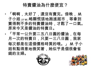 特賣醬油為什麼便宜 ?  「啊啊，太好了，還沒有賣完。傍晚， M 子小姐 (37 歲 ) 略顯慌張地跑進超市，等拿到賣得剩不多的特賣醬油時，才鬆了一口氣。原來今天是醬油的特賣日。  「平常一公升要二五八日圓的醬油，在每月一次的特賣日，只要一三八日圓，我家每次都是在這個價格時買的哦。」 M 子小姐有點得意地微笑著，她似乎是個很會省錢的主婦。  