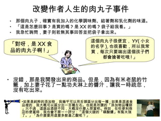 改變作者人生的肉丸子事件 那個肉丸子，確實有我加入的化學調味劑、結著劑和乳化劑的味道。 「這是怎麼回事 ? 是買的嗎 ? 是 XX 的嗎 ? 袋子給我看。」 我急忙詢問，妻子則若無其事回答並把袋子拿出來。 如果是純粹的添加物，我幾乎可以用舌頭區分出每一種 ; 如果是混進食品裡的，我大概可以區分出一百種左右。也就是所謂的「添加物品嚐師」只不過，這跟品酒師不同，大概沒什麼人想當吧。例如，在吃便利商店的便當時，我也會不禁一一評分 ; 「這個火腿的「磷酸鹽」有點太強了。」「為什麼要用這麼多胺基乙酸呢 ? 」 這個肉丸子很便宜， YY( 小女的名字 ), 也很喜歡，所以我常買，每次只要端出這個孩子們都會搶著吃哦 ! 」 「對呀，是 XX 食品的肉丸子啊 ! 」 沒錯，那是我開發出來的商品。但是，因為有米老鼠的竹籤，加上妻子花了一點功夫淋上的醬汁，讓我一時疏忽，沒有吃出來。 