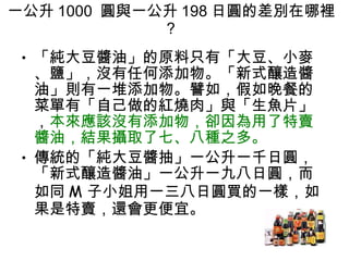 一公升 1000  圓與一公升 198 日圓的差別在哪裡 ?  「純大豆醬油」的原料只有「大豆、小麥、鹽」，沒有任何添加物。「新式釀造醬油」則有一堆添加物。譬如，假如晚餐的菜單有「自己做的紅燒肉」與「生魚片」， 本來應該沒有添加物，卻因為用了特賣醬油，結果攝取了七、八種之多。  傳統的「純大豆醬抽」一公升一千日圓，「新式釀造醬油」一公升一九八日圓，而如同 M 子小姐用一三八日圓買的一樣，如果是特賣，還會更便宜。 