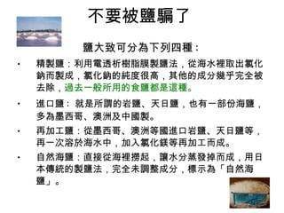 不要被鹽騙了  鹽大致可分為下列四種 :   精製鹽：利用電透析樹脂膜製鹽法，從海水裡取出氯化鈉而製成，氯化鈉的純度很高，其他的成分幾乎完全被去除， 過去一般所用的食鹽都是這種。   進口鹽 :  就是所謂的岩鹽、天日鹽，也有一部份海鹽，多為墨西哥、澳洲及中國製。  再加工鹽：從墨西哥、澳洲等國進口岩鹽、天日鹽等，再一次溶於海水中，加入氯化鎂等再加工而成。  自然海鹽：直接從海裡撈起，讓水分蒸發掉而成，用日本傳統的製鹽法，完全未調整成分，標示為「自然海鹽」。  