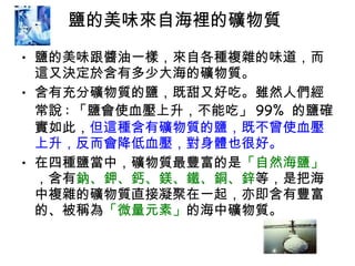 鹽的美味來自海裡的礦物質  鹽的美味跟醬油一樣，來自各種複雜的味道，而這又決定於含有多少大海的礦物質。  含有充分礦物質的鹽，既甜又好吃。雖然人們經常說 : 「鹽會使血壓上升，不能吃」 99%  的鹽確實如此， 但這種含有礦物質的鹽，既不曾使血壓上升，反而會降低血壓，對身體也很好。 在四種鹽當中，礦物質最豐富的是 「自然海鹽」 ，含有 鈉、鉀、鈣、鎂、鐵、銅、鋅 等，是把海中複雜的礦物質直接凝聚在一起，亦即含有豐富的、被稱為 「微量元素」 的海中礦物質。 