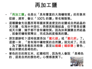 再加工鹽 「 再加工鹽 」也是以「具有豐富的大海礦物質」的形象來促銷，通常，會以「 100% 的鹽」等名稱販售。  這種鹽會先從墨西哥等國家買進便宜的岩鹽或自然結晶的天日鹽，在海水中溶化，再使其乾燥結晶，但不管是岩鹽或天日鹽，幾乎都不含有礦物質。因為如果讓鹽自然結晶，就會把礦物質釋出，而成為純度極高的鹽。  那怎麼辦呢 ? 這時就要添加「 氯化鎂 」或「 氯化鈣 」了。這麼一來，「含有海中礦物質的自然鹽」就完成了。而且，為了讓外表看起來相像，甚至以 鐵鏽（鐵銨鹽） 著色，看起來變成是褐色的。 著色的目的與玄米、紅糖相同，因為有人會說 「是褐色的，這是自然的顏色吧」心懷感激買下。  