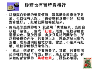 砂糖也有冒牌貨橫行  紅糖與白砂糖的營養價值，跟黑糖比起來微不足道。但自從有人說：「白砂糖對身體不好，紅糖對身體好」，紅糖就開始暢銷起來。  廠商是怎麼做的呢 ?  就是用「焦糖色素，去把白砂糖「染色」，當成「 紅糖 」販賣。粗粒砂糖也這樣染色。至於證據，由於只是將周圍染色，所以粗砂糖染色後，只要淋上水，就會溶解出褐色液體，成為透明的粗粒砂糖。當然，不是所有紅糖、粗粒砂糖都是染色的。 「真品」還是有，不要誤會了。其實，只要對照超市裡的商品「背面」標示，馬上就會知道。有染色的都會標示「 焦糖色素 」，請務必確認。  