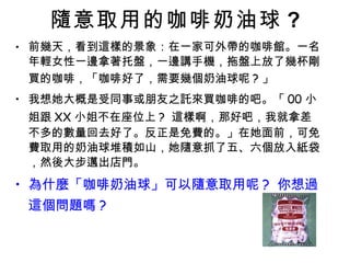 隨意取用的咖啡奶油球 ? 前幾天，看到這樣的景象：在一家可外帶的咖啡館。一名年輕女性一邊拿著托盤，一邊講手機，拖盤上放了幾杯剛買的咖啡，「咖啡好了，需要幾個奶油球呢 ? 」 我想她大概是受同事或朋友之託來買咖啡的吧。「 00 小姐跟 XX 小姐不在座位上 ?  這樣啊，那好吧，我就拿差不多的數量回去好了。反正是免費的。」在她面前，可免費取用的奶油球堆積如山，她隨意抓了五、六個放入紙袋，然後大步邁出店門。 為什麼「咖啡奶油球」可以隨意取用呢 ?  你想過這個問題嗎 ? 