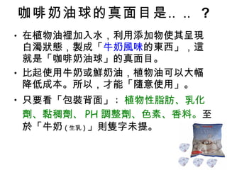 咖啡奶油球的真面目是‥‥ ? 在植物油裡加入水，利用添加物使其呈現白濁狀態，製成「 牛奶風味 的東西」，這就是「咖啡奶油球」的真面目。 比起使用牛奶或鮮奶油，植物油可以大幅降低成本。所以，才能「隨意使用」。 只要看「包裝背面」 :  植物性脂肪、乳化劑、黏稠劑、 PH 調整劑、色素、香料。 至於「牛奶 ( 生乳 ) 」則隻字未提。 
