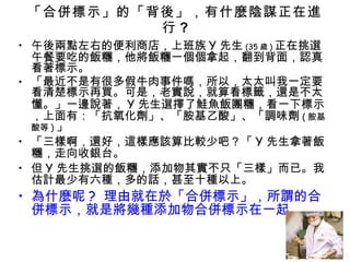 「合併標示」的「背後」，有什麼陰謀正在進行 ? 午後兩點左右的便利商店，上班族 Y 先生 (35 歲 ) 正在挑選午餐要吃的飯糰，他將飯糰一個個拿起，翻到背面，認真看著標示。 「最近不是有很多假牛肉事件嗎，所以，太太叫我一定要看清楚標示再買。可是，老實說，就算看標籤，還是不太懂。」一邊說著， Y 先生選擇了鮭魚飯團糰，看一下標示，上面有：「抗氧化劑」、「胺基乙酸」、「調味劑 ( 胺基酸等 ) 」 「三樣啊，還好，這樣應該算比較少吧？「 Y 先生拿著飯糰，走向收銀台。 但 Y 先生挑選的飯糰，添加物其實不只「三樣」而已。我估計最少有六種，多的話，甚至十種以上。 為什麼呢 ?  理由就在於「合併標示」，所謂的合併標示，就是將幾種添加物合併標示在一起。 