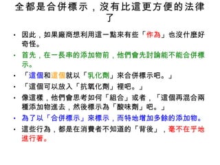 全都是合併標示，沒有比這更方便的法律了 因此，如果廠商想利用這一點來有些「 作為 」也沒什麼好奇怪。 首先，在一長串的添加物前，他們會先討論能不能合併標示。 「 這個 和 這個 就以「 乳化劑 」來合併標示吧。」 「這個可以放入「抗氧化劑」裡吧。」 像這樣，他們會思考如何「組合」或者，「這個再混合兩種添加物進去，然後標示為「酸味劑」吧。」 為了以「合併標示」來標示，而特地增加多餘的添加物。 這些行為，都是在消費者不知道的「背後」， 毫不在乎地進行著。 