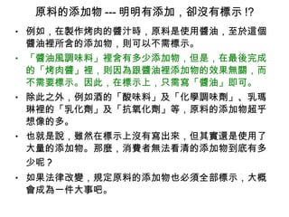 原料的添加物 --- 明明有添加，卻沒有標示 !? 例如，在製作烤肉的醬汁時，原料是使用醬油，至於這個醬油裡所含的添加物，則可以不需標示。 「醬油風調味料」裡含有多少添加物，但是，在最後完成的「烤肉醬」裡，則因為跟醬油裡添加物的效果無關，而不需要標示。因此，在標示上，只需寫「醬油」即可。 除此之外，例如酒的「酸味料」及「化學調味劑」、乳瑪琳裡的「乳化劑」及「抗氧化劑」等，原料的添加物超乎想像的多。 也就是說，雖然在標示上沒有寫出來，但其實還是使用了大量的添加物。那麼，消費者無法看清的添加物到底有多少呢 ? 如果法律改變，規定原料的添加物也必須全部標示，大概會成為一件大事吧。 