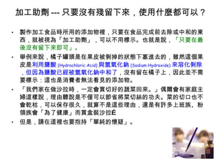 加工助劑 --- 只要沒有殘留下來，使用什麼都可以 ? 製作加工食品時所用的添加物裡，只要在食品完成前去除或中和的東西，就被視為「加工助劑」，可以不用標示。也就是說， 「只要在最後沒有留下來即可」。 舉例來說，橘子罐頭是在果皮被剝掉的狀態下塞進去的，雖然這個果皮是 利用鹽酸 (Hydrochloric Acid) 與氫氧化鈉 (Sodium Hydroxide) 來溶化剝除，但因為鹽酸已經被氫氧化鈉中和了 ，沒有留在橘子上，因此並不需要標示：這也是消費者無法看見的添加物。 「我們家在做沙拉時，一定會買切好的蔬菜回來。」偶爾會有家庭主婦這樣說，理由聽說是不僅可以節省將菜切絲的功夫。菜的切口也不會乾枯，可以保存很久，就算不是這些理由，還是有許多上班族、粉領族會「為了健康」而買盒裝沙拉… 但是，請在這裡也要抱持「單純的懷疑」。 