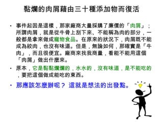 黏爛的肉屑藉由三十種添加物而復活 事件起因是這樣，那家廠商大量採購了廉價的「 肉屑 」；所謂肉屑，就是從牛骨上刮下來、不能稱為肉的部分，一般都是拿來做成 寵物食品 。在原來的狀況下，肉屑既不能成為絞肉，也沒有味道。但是，無論如何，那確實是「牛肉」，而且很便宜。廠商來找我商量，看能不能用這個「肉屑」做出什麼來。 原本， 它是黏黏爛爛的，水水的，沒有味道，是不能吃的 ，要把這個做成能吃的東西。 那應該怎麼辦呢 ?  這就是想法的出發點。 