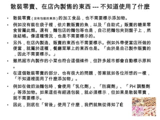 散裝零賣、在店內製售的東西 --- 不知道使用了什麼 散裝零賣 ( 沒有包裝的東西 ) 的加工食品，也不需要標示添加物。 例如沒有裝在袋子裡，依片數販賣的魚，以及「自助式」販賣的糖果零食皆屬此類。還有，麵包店的麵包等也是，自己把麵包夾到盤子上，然後結帳。像這種情況，也是不需要標示的。 另外，在店內製造、販賣的東西也不需要標示。例如外帶便當店所做的便當，就屬於這種，餐廳菜單上的東西也是。「由於是自己製作販賣的，因此不需要標示。」 雖然超市內製作的小菜也符合這個條件，但許多超市都會自動標示原料。 在這個散裝零賣的部分、也有很大的問題，答案就如各位所想的一樣，「不知道裡面用了什麼添加物」。 例如在做奶油麵包時，會使用「乳化劑」、「防腐劑」、「 PH 調整劑」等添加物。如果這些有經過包裝，就必須標示，但如果是散裝零賣，就不需要標示。 因此，到底在「背後」使用了什麼，我們就無從得知了… 