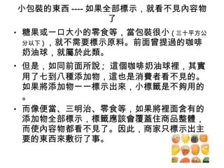 小包裝的東西 ---- 如果全部標示，就看不見內容物了 糖果或一口大小的零食等，當包裝很小 ( 三十平方公分以下 ) ，就不需要標示原料。前面曾提過的咖啡奶油球，就屬於此類。 但是，如同前面所說 ;  這個咖啡奶油球裡，其實用了七到八種添加物，這也是消費者看不見的。如果將添加物一一標示出來，小標籤是不夠用的。 而像便當、三明治、零食等，如果將裡面含有的添加物全部標示，標籤應該會覆蓋住商品整體，而使內容物都看不見了。因此，商家只標示出主要的東西來敷衍了事。 