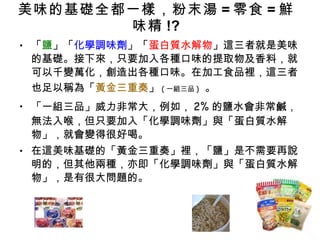 美味的基礎全都一樣，粉末湯 = 零食 = 鮮味精 !? 「 鹽 」「 化學調味劑 」「 蛋白質水解物 」這三者就是美味的基礎。接下來，只要加入各種口味的提取物及香料，就可以千變萬化，創造出各種口味。在加工食品裡，這三者也足以稱為「 黃金三重奏 」 ( 一組三品 )   。 「一組三品」威力非常大，例如， 2% 的鹽水會非常鹹，無法入喉，但只要加入「化學調味劑」與「蛋白質水解物」，就會變得很好喝。 在這美味基礎的「黃金三重奏」裡，「鹽」是不需要再說明的，但其他兩種，亦即「化學調味劑」與「蛋白質水解物」，是有很大問題的。 