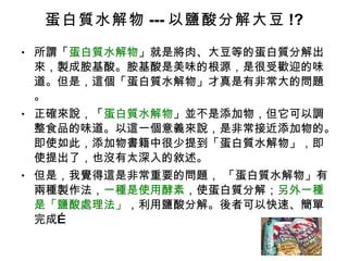蛋白質水解物 --- 以鹽酸分解大豆 !? 所謂「 蛋白質水解物 」就是將肉、大豆等的蛋白質分解出來，製成胺基酸。胺基酸是美味的根源，是很受歡迎的味道。但是，這個「蛋白質水解物」才真是有非常大的問題。 正確來說，「 蛋白質水解物 」並不是添加物，但它可以調整食品的味道。以這一個意義來說，是非常接近添加物的。即使如此，添加物書籍中很少提到「蛋白質水解物」，即使提出了，也沒有太深入的敘述。 但是，我覺得這是非常重要的問題， 「蛋白質水解物」有兩種製作法， 一種是使用酵素 ，使蛋白質分解； 另外一種是「鹽酸處理法」 ，利用鹽酸分解。後者可以快速、簡單完成… 