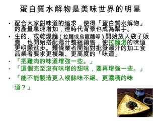 蛋白質水解物是美味世界的明星 配合大家對味道的追求，使得「蛋白質水解物」的產量急速增加，連時代背景也成為幫手。 生的、或乾燥麵 ( 拉麵或烏龍麵等 ) 開始放入袋子販賣，也開始搭配湯汁整組銷售，使 拉麵湯 的味道更明顯進步。麵條業者開始對批發湯汁的加工食品業者要求更複雜、更高度的「味道」 「把雞肉的味道增強一些。」 「這個完至沒有味增的甜味，要再增強一些。」 「能不能製造更入喉餘味不絕、更濃稠的味道 ? 」 