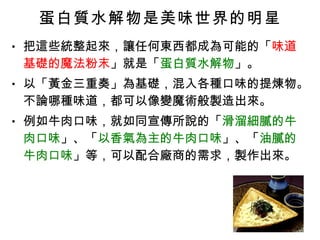 蛋白質水解物是美味世界的明星 把這些統整起來，讓任何東西都成為可能的「 味道基礎的魔法粉末 」就是「 蛋白質水解物 」。 以「黃金三重奏」為基礎，混入各種口味的提煉物。不論哪種味道，都可以像變魔術般製造出來。 例如牛肉口味，就如同宣傳所說的「 滑溜細膩的牛肉口味 」、「 以香氣為主的牛肉口味 」、「 油膩的牛肉口味 」等，可以配合廠商的需求，製作出來。 