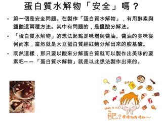 蛋白質水解物「安全」嗎 ? 第一個是安全問題。在製作「蛋白質水解物」，有用酵素與鹽酸這兩種方法。其中有問題的，是鹽酸分解法。 「蛋白質水解物」的想法起點是味增與醬油。醬油的美味從何而來，當然就是大豆蛋白質經紅麴分解出來的胺基酸。 既然這樣，那只要以酸來分解蛋白質就可以製作出美味的要素吧──「蛋白質水解物」就是以此想法製作出來的。 