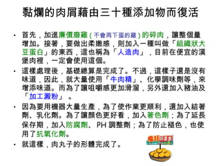黏爛的肉屑藉由三十種添加物而復活 首先，加進 廉價廢雞 ( 不會再下蛋的雞 ) 的碎肉 ，讓整個量增加。接著，要做出柔嫩感，則加入一種叫做「 組織狀大豆蛋白 」的東西，這也稱為「 人造肉 」，目前在便宜的漢堡肉裡，一定會使用這個。 這樣處理後，基礎總算是完成了。不過，這樣子還是沒有味道，因此，就大量使用「 牛肉精 」、化學調味劑等，來增添味道。而為了讓咀嚼感更加滑溜，另外還加入豬油及「 加工澱粉 」 。 因為要用機器大量生產，為了使作業更順利，還加入結著劑、乳化劑。為了讓顏色更好看，加入 著色劑 ；為了延長保存期，加入 防腐劑 、 PH 調整劑；為了防止褪色，也使用了 抗氧化劑 。 就這樣，肉丸子的形體完成了。 