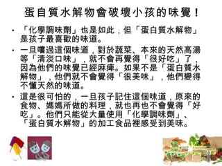 蛋自質水解物會破壞小孩的味覺 ! 「化學調味劑」也是如此，但「蛋白質水解物」是孩子最喜歡的味道。 一旦嚐過這個味道，對於蔬菜、本來的天然高湯等「清淡口味」，就不會再覺得「很好吃」了，因為他們的味覺已經麻痺。如果不是「蛋白質水解物」，他們就不會覺得「很美味」，他們變得不懂天然的味道。 這是很可怕的，一旦孩子記住這個味道，原來的食物、媽媽所做的料理，就也再也不會覺得「好吃」。他們只能從大量使用「化學調味劑」、「蛋白質水解物」的加工食品裡感受到美味。 