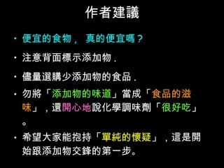 作者建議 便宜的食物 ,  真的便宜嗎 ? 注意背面標示添加物 . 儘量選購少添加物的食品 . 勿將「 添加物的味道 」當成「 食品的滋味 」，還 開心地 說化學調味劑「 很好吃 」。 希望大家能抱持「 單純的懷疑 」，這是開始跟添加物交鋒的第一步 。 