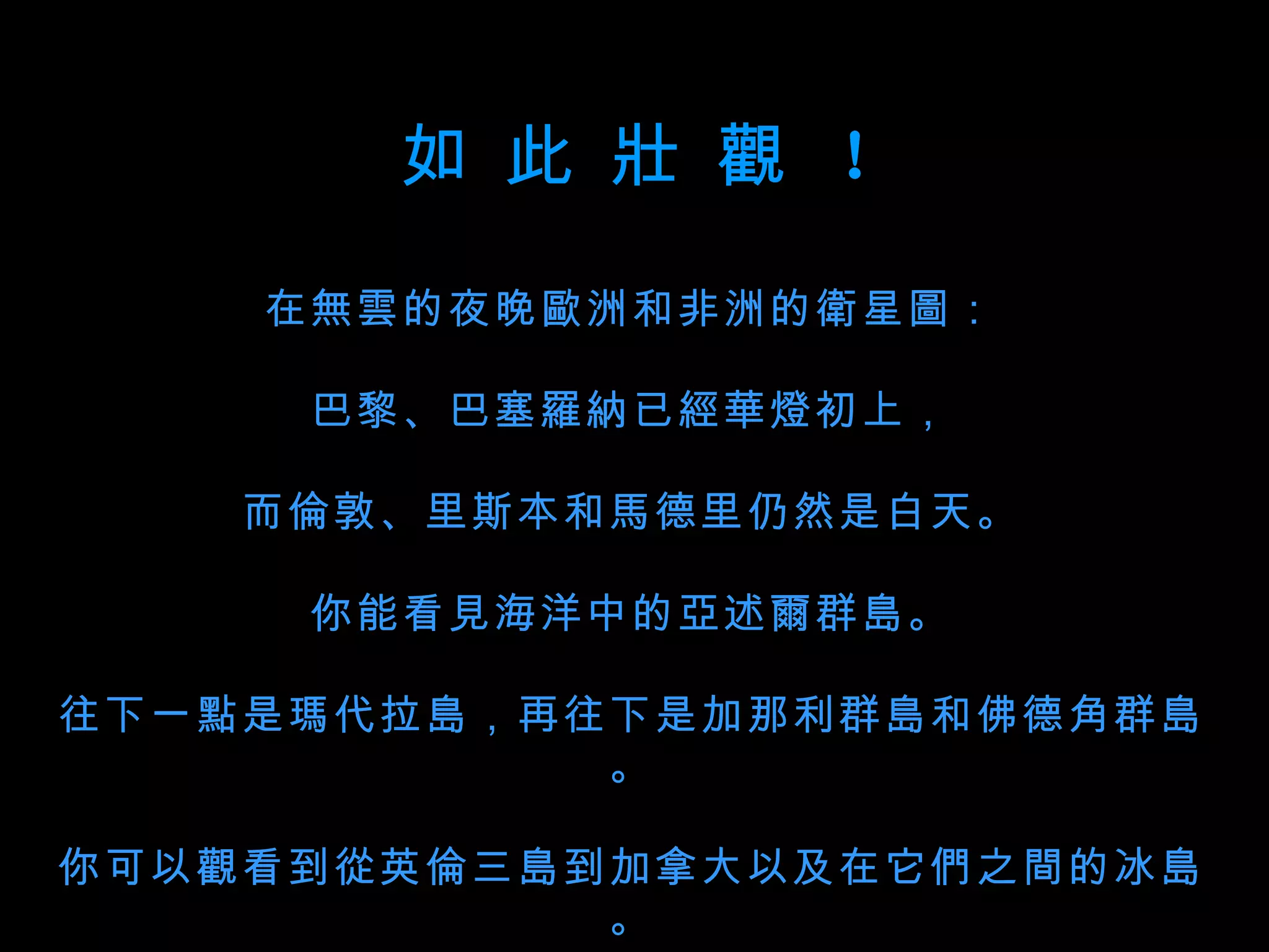 如 此  壯 觀  ！ 在無雲的夜晚歐洲和非洲的衛星圖： 巴黎、巴塞羅納已經華燈初上， 而倫敦、里斯本和馬德里仍然是白天。 你能看見海洋中的亞述爾群島。 往下一點是瑪代拉島，再往下是加那利群島和佛德角群島。 你可以觀看到從英倫三島到加拿大以及在它們之間的冰島。 