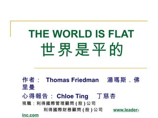 THE WORLD IS FLAT  世界是平的 作者：  Thomas Friedman 　湯瑪斯．佛里曼 心得報告： Chloe Ting 　丁慈杏 現職：利得國際管理顧問 ( 股 ) 公司  利得國際財務顧問 ( 股 ) 公司  www.leader-inc.com 