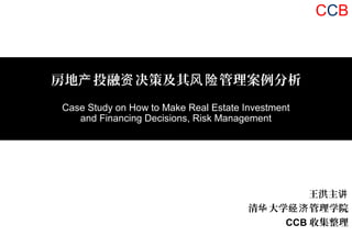 王洪主讲
清 大学 管理学院华 经济
CCB 收集整理
房地 投融 决策及其 管理案例分析产 资 风险
Case Study on How to Make Real Estate Investment
and Financing Decisions, Risk Management
CCB
 