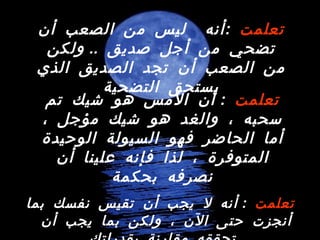 تعلمت   :  أنه لا يجب أن تقيس نفسك بما أنجزت حتى الآن ، ولكن بما يجب أن تحققه مقارنة بقدراتك   تعلمت   : أنه  ليس من الصعب أن تضحي من أجل صديق  ..  ولكن من الصعب أن تجد الصديق الذي يستحق التضحية تعلمت   :  أن الأمس هو شيك تم سحبه ، والغد هو شيك مؤجل ، أما الحاضر فهو السيولة الوحيدة المتوفرة ، لذا فإنه علينا أن نصرفه بحكمة 