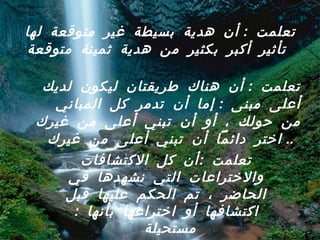 تعلمت  :  أن هدية بسيطة غير متوقعة لها تأثير أكبر بكثير من هدية ثمينة متوقعة   تعلمت  :  أن هناك طريقتان ليكون لديك أعلى مبنى  :  إما أن تدمر كل المباني من حولك ، أو أن تبني أعلى من غيرك  ..  اختر دائماً أن تبني أعلى من غيرك   تعلمت  : أن كل الاكتشافات والاختراعات التي نشهدها في الحاضر ، تم الحكم عليها قبل اكتشافها أو اختراعها بأنها  :  مستحيلة  