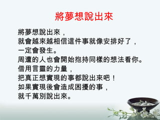 將夢想說出來 將夢想說出來， 就會越來越相信這件事就像安排好了， 一定會發生。 周遭的人也會開始抱持同樣的想法看你。 借用言靈的力量， 把真正想實現的事都說出來吧！ 如果實現後會造成困擾的事， 就千萬別說出來。 