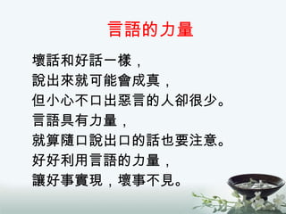 言語的力量 壞話和好話一樣， 說出來就可能會成真， 但小心不口出惡言的人卻很少。 言語具有力量， 就算隨口說出口的話也要注意。 好好利用言語的力量， 讓好事實現，壞事不見。 